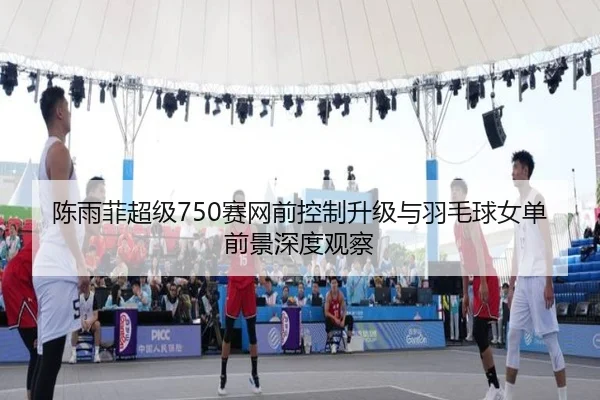 陈雨菲超级750赛网前控制升级与羽毛球女单前景深度观察